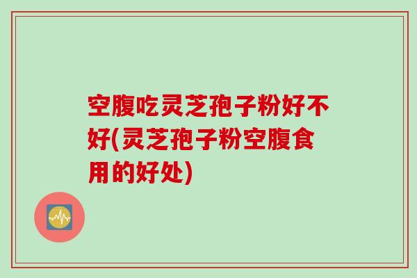 空腹吃灵芝孢子粉好不好(灵芝孢子粉空腹食用的好处)