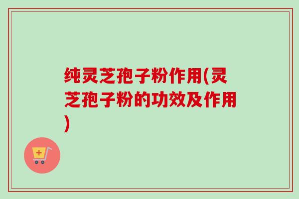 纯灵芝孢子粉作用(灵芝孢子粉的功效及作用)