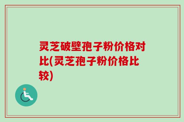 灵芝破壁孢子粉价格对比(灵芝孢子粉价格比较)