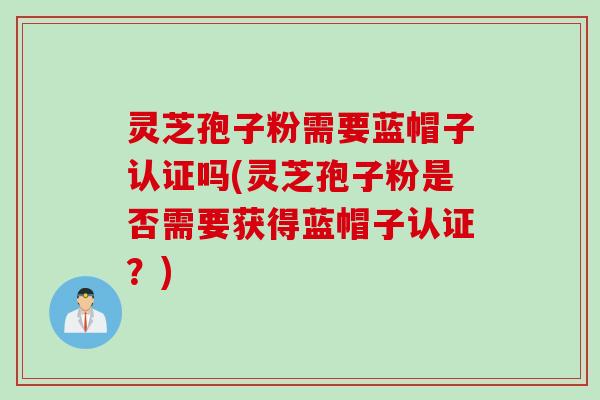 灵芝孢子粉需要蓝帽子认证吗(灵芝孢子粉是否需要获得蓝帽子认证？)