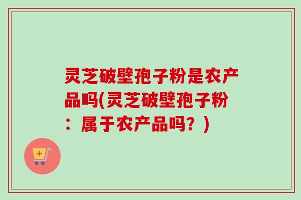 灵芝破壁孢子粉是农产品吗(灵芝破壁孢子粉:属于农产品吗?) 灵芝破壁孢子粉是农产品吗(灵芝破壁孢子粉:属于农产品吗?)