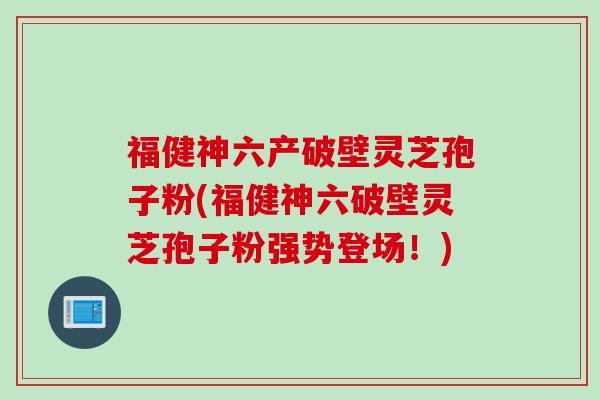 福健神六产破壁灵芝孢子粉(福健神六破壁灵芝孢子粉强势登场！)
