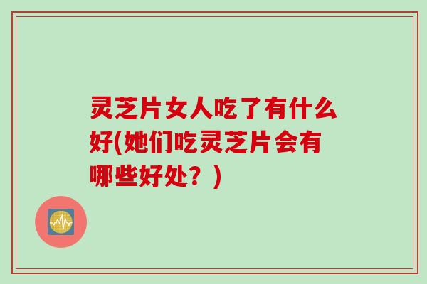 灵芝片女人吃了有什么好(她们吃灵芝片会有哪些好处？)