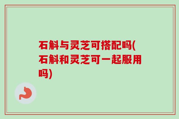 石斛与灵芝可搭配吗(石斛和灵芝可一起服用吗)