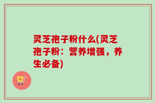 灵芝孢子粉什么(灵芝孢子粉：营养增强，养生必备)