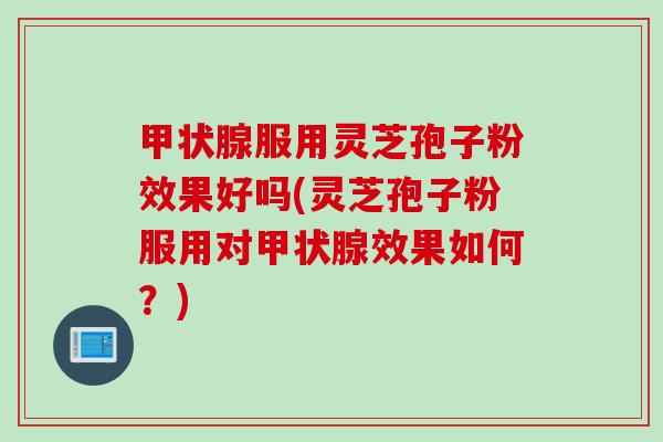 甲状腺服用灵芝孢子粉效果好吗(灵芝孢子粉服用对甲状腺效果如何？)