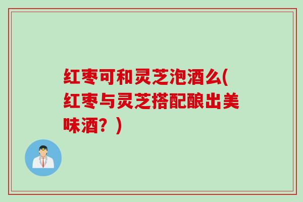 红枣可和灵芝泡酒么(红枣与灵芝搭配酿出美味酒？)