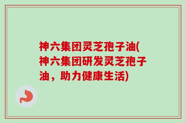 神六集团灵芝孢子油(神六集团研发灵芝孢子油，助力健康生活)