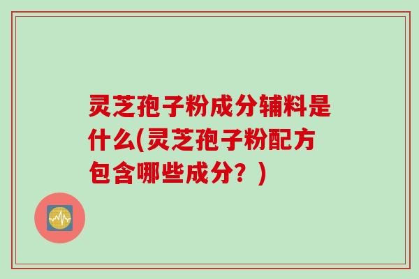 灵芝孢子粉成分辅料是什么(灵芝孢子粉配方包含哪些成分？)
