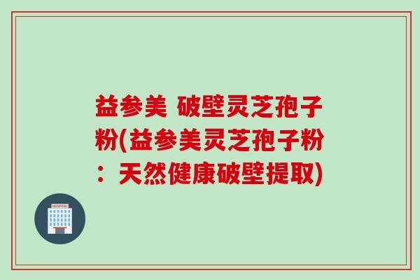 益参美 破壁灵芝孢子粉(益参美灵芝孢子粉：天然健康破壁提取)