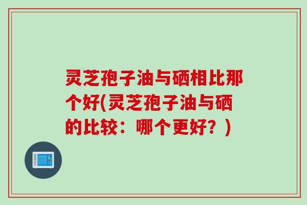 灵芝孢子油与硒相比那个好(灵芝孢子油与硒的比较：哪个更好？)