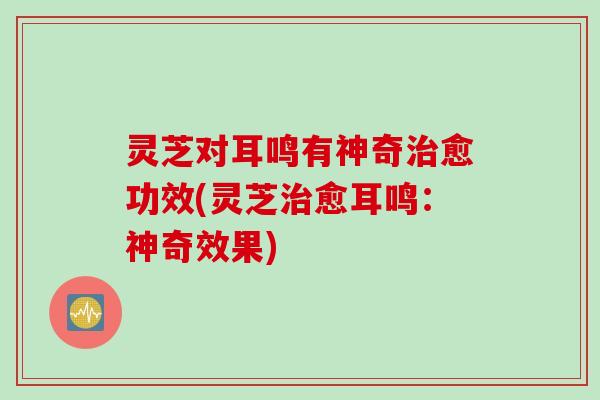 灵芝对耳鸣有神奇治愈功效(灵芝治愈耳鸣：神奇效果)
