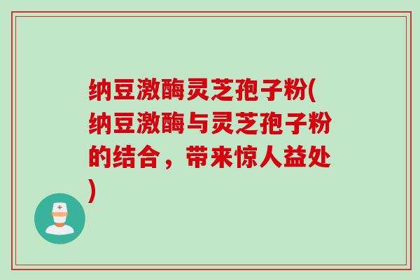 纳豆激酶灵芝孢子粉(纳豆激酶与灵芝孢子粉的结合，带来惊人益处)