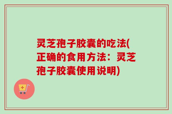 灵芝孢子胶囊的吃法(正确的食用方法：灵芝孢子胶囊使用说明)