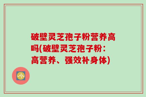 破壁灵芝孢子粉营养高吗(破壁灵芝孢子粉：高营养、强效补身体)