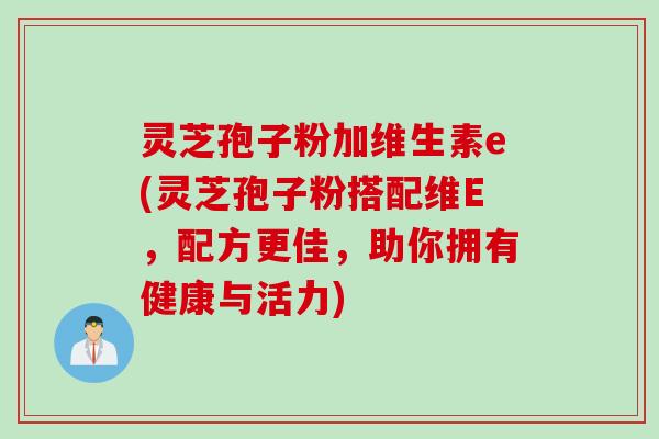 灵芝孢子粉加维生素e(灵芝孢子粉搭配维E，配方更佳，助你拥有健康与活力)