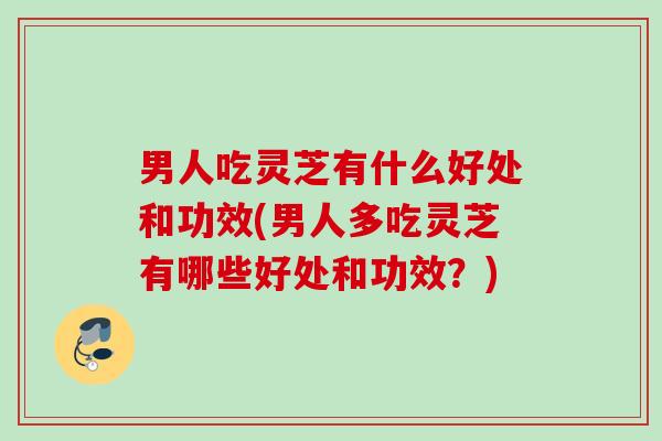 男人吃灵芝有什么好处和功效(男人多吃灵芝有哪些好处和功效？)