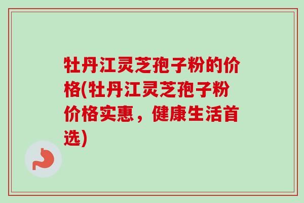 牡丹江灵芝孢子粉的价格(牡丹江灵芝孢子粉价格实惠，健康生活首选)
