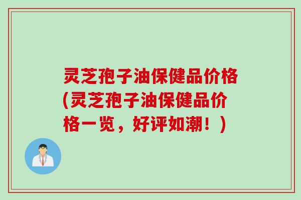 灵芝孢子油保健品价格(灵芝孢子油保健品价格一览，好评如潮！)