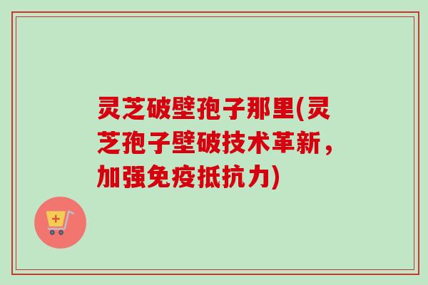 灵芝破壁孢子那里(灵芝孢子壁破技术革新，加强免疫抵抗力)