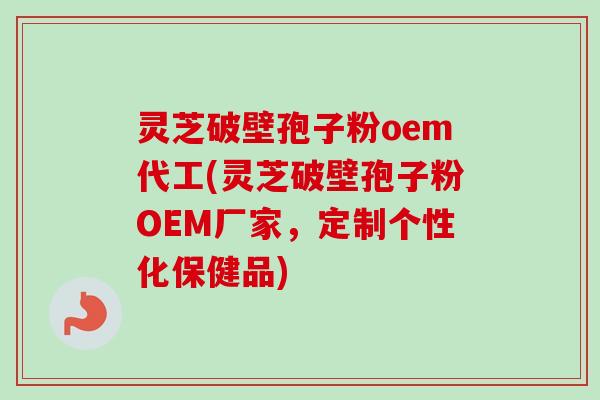 灵芝破壁孢子粉oem代工(灵芝破壁孢子粉OEM厂家，定制个性化保健品)