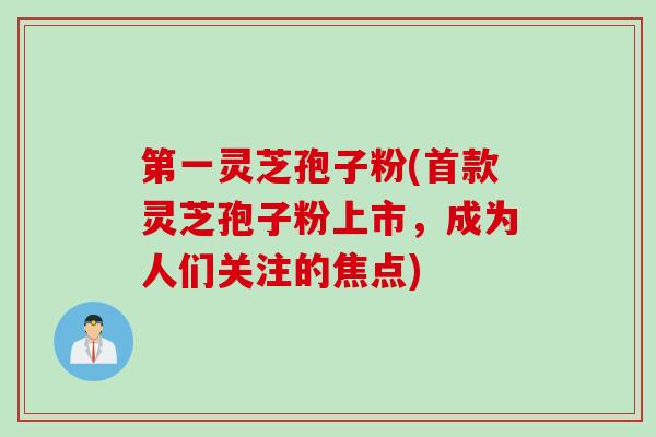 第一灵芝孢子粉(首款灵芝孢子粉上市，成为人们关注的焦点)