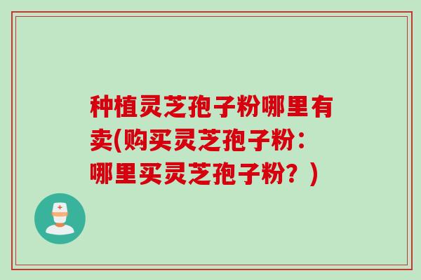 种植灵芝孢子粉哪里有卖(购买灵芝孢子粉：哪里买灵芝孢子粉？)