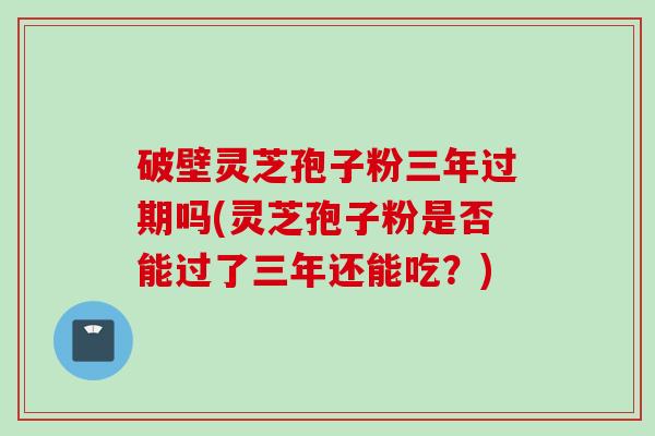 破壁灵芝孢子粉三年过期吗(灵芝孢子粉是否能过了三年还能吃？)