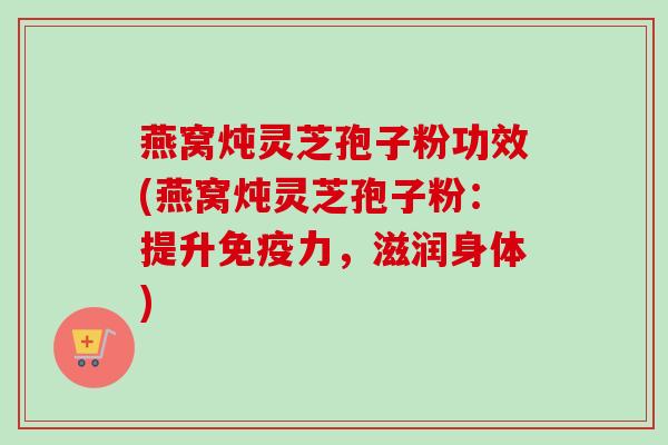燕窝炖灵芝孢子粉功效(燕窝炖灵芝孢子粉：提升免疫力，滋润身体)