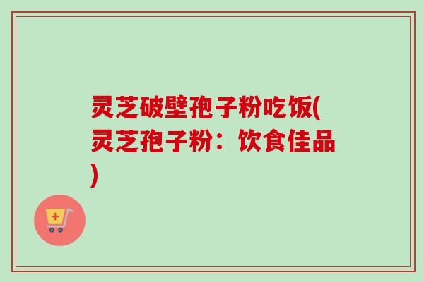 灵芝破壁孢子粉吃饭(灵芝孢子粉:饮食佳品) 灵芝破壁孢子粉吃饭(灵芝孢子粉:饮食佳品)
