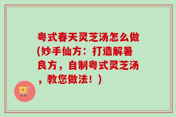 粤式春天灵芝汤怎么做(妙手仙方：打造解暑良方，自制粤式灵芝汤，教您做法！)