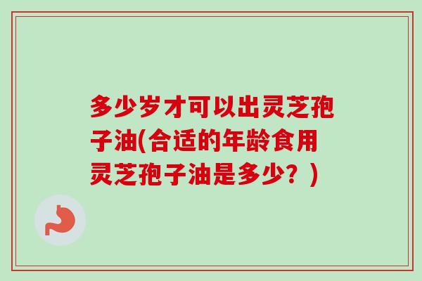 多少岁才可以出灵芝孢子油(合适的年龄食用灵芝孢子油是多少？)