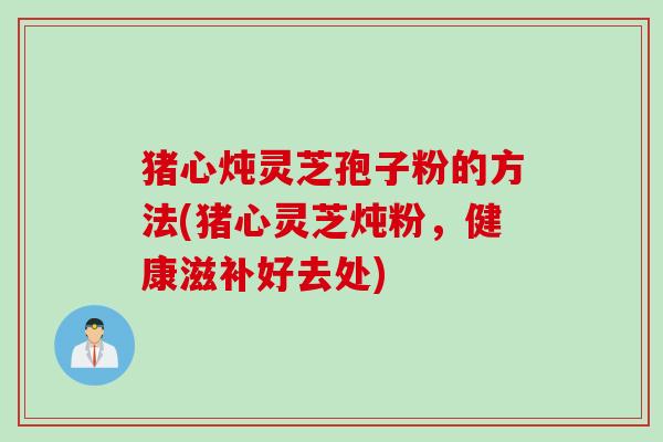 猪心炖灵芝孢子粉的方法(猪心灵芝炖粉，健康滋补好去处)
