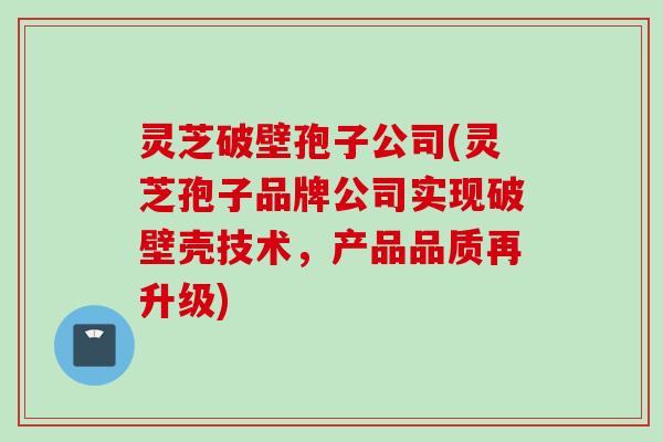 灵芝破壁孢子公司(灵芝孢子品牌公司实现破壁壳技术，产品品质再升级)