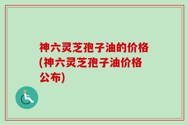 神六灵芝孢子油的价格(神六灵芝孢子油价格公布)