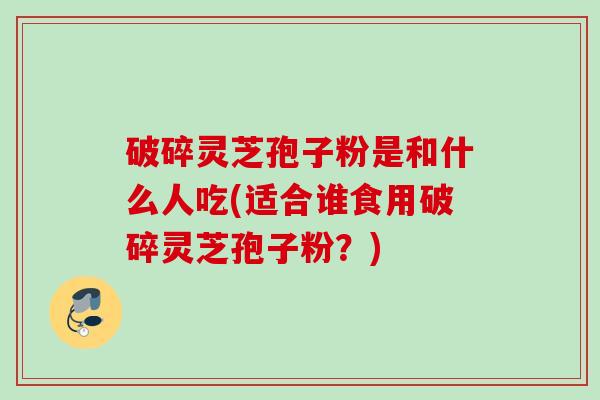 破碎灵芝孢子粉是和什么人吃(适合谁食用破碎灵芝孢子粉？)