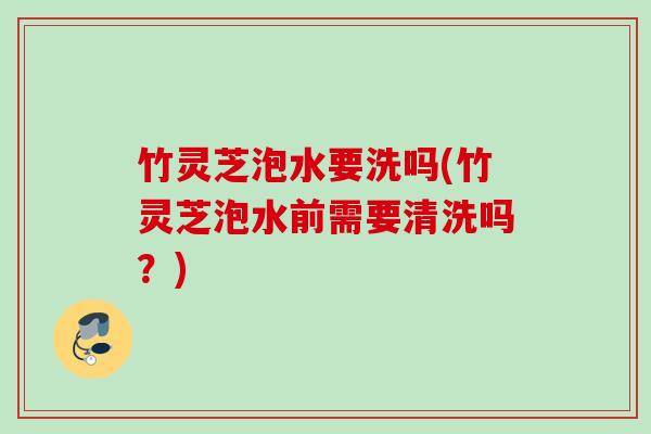 竹灵芝泡水要洗吗(竹灵芝泡水前需要清洗吗?) 竹灵芝泡水要洗吗(竹灵芝泡水前需要清洗吗?)