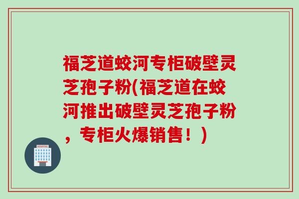 福芝道蛟河专柜破壁灵芝孢子粉(福芝道在蛟河推出破壁灵芝孢子粉,专柜火爆销售!) 福芝道蛟河专柜破壁灵芝孢子粉(福芝道在蛟河推出破壁灵芝孢子粉,专柜火爆销售!)