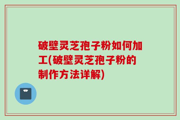 破壁灵芝孢子粉如何加工(破壁灵芝孢子粉的制作方法详解)