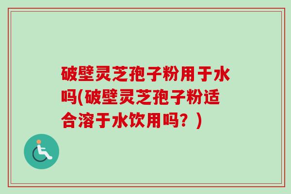 破壁灵芝孢子粉用于水吗(破壁灵芝孢子粉适合溶于水饮用吗？)