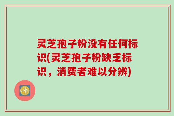 灵芝孢子粉没有任何标识(灵芝孢子粉缺乏标识,消费者难以分辨) 灵芝孢子粉没有任何标识(灵芝孢子粉缺乏标识,消费者难以分辨)