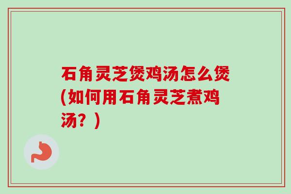 石角灵芝煲鸡汤怎么煲(如何用石角灵芝煮鸡汤？)