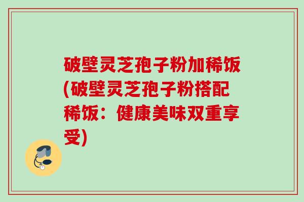 破壁灵芝孢子粉加稀饭(破壁灵芝孢子粉搭配稀饭:健康美味双重享受) 破壁灵芝孢子粉加稀饭(破壁灵芝孢子粉搭配稀饭:健康美味双重享受)