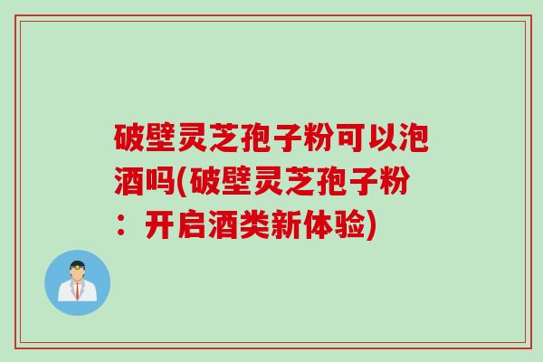 破壁灵芝孢子粉可以泡酒吗(破壁灵芝孢子粉：开启酒类新体验)
