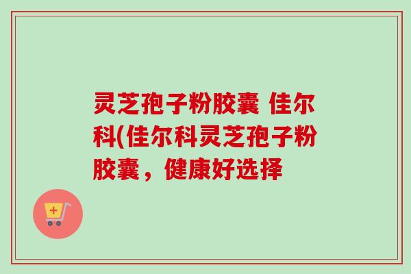 灵芝孢子粉胶囊 佳尔科(佳尔科灵芝孢子粉胶囊，健康好选择