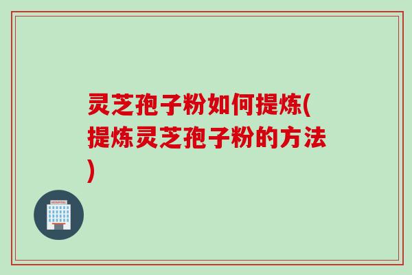 灵芝孢子粉如何提炼(提炼灵芝孢子粉的方法)