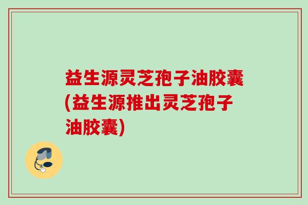 益生源灵芝孢子油胶囊(益生源推出灵芝孢子油胶囊)