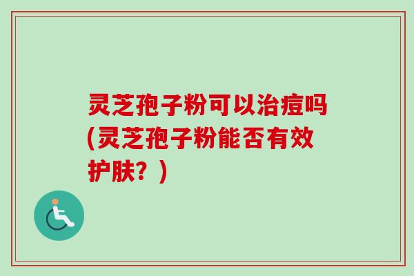 灵芝孢子粉可以痘吗(灵芝孢子粉能否有效护肤?) 灵芝孢子粉可以痘吗(灵芝孢子粉能否有效护肤?)