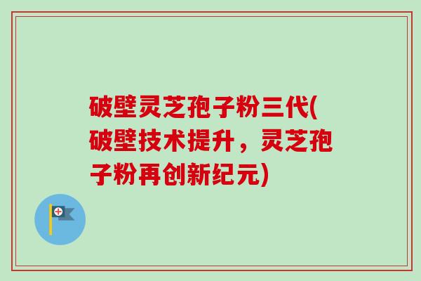 破壁灵芝孢子粉三代(破壁技术提升，灵芝孢子粉再创新纪元)