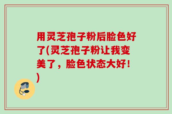 用灵芝孢子粉后脸色好了(灵芝孢子粉让我变美了，脸色状态大好！)